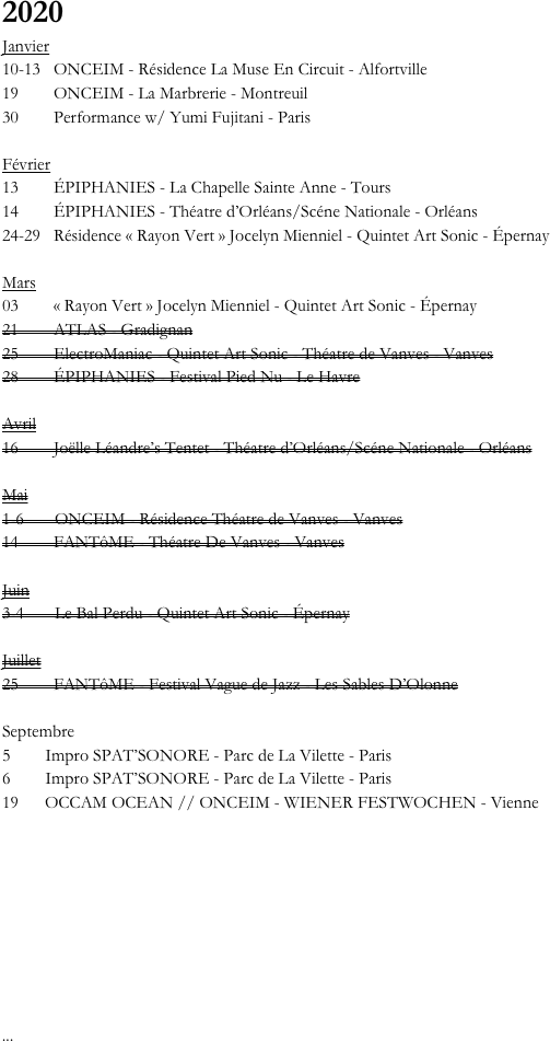 

2020
Janvier
10-13   ONCEIM - Résidence La Muse En Circuit - Alfortville
19        ONCEIM - La Marbrerie - Montreuil
30        Performance w/ Yumi Fujitani - Paris

Février
13        ÉPIPHANIES - La Chapelle Sainte Anne - Tours
14        ÉPIPHANIES - Théatre d’Orléans/Scéne Nationale - Orléans
24-29   Résidence « Rayon Vert » Jocelyn Mienniel - Quintet Art Sonic - Épernay

Mars
03        « Rayon Vert » Jocelyn Mienniel - Quintet Art Sonic - Épernay
21        ATLAS - Gradignan
25        ElectroManiac - Quintet Art Sonic - Théatre de Vanves - Vanves
28        ÉPIPHANIES - Festival Pied Nu - Le Havre

Avril
16        Joëlle Léandre’s Tentet - Théatre d’Orléans/Scéne Nationale - Orléans

Mai
1-6       ONCEIM - Résidence Théatre de Vanves - Vanves
14        FANTôME - Théatre De Vanves - Vanves

Juin
3-4       Le Bal Perdu - Quintet Art Sonic - Épernay

Juillet
25        FANTôME - Festival Vague de Jazz - Les Sables D’Olonne

Septembre
5        Impro SPAT’SONORE - Parc de La Vilette - Paris
6        Impro SPAT’SONORE - Parc de La Vilette - Paris
19      OCCAM OCEAN // ONCEIM - WIENER FESTWOCHEN - Vienne
  







...